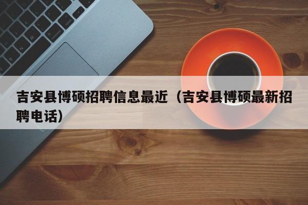 吉安县博硕招聘信息最近（吉安县博硕最新招聘电话）-第1张图片-硕博招聘网
