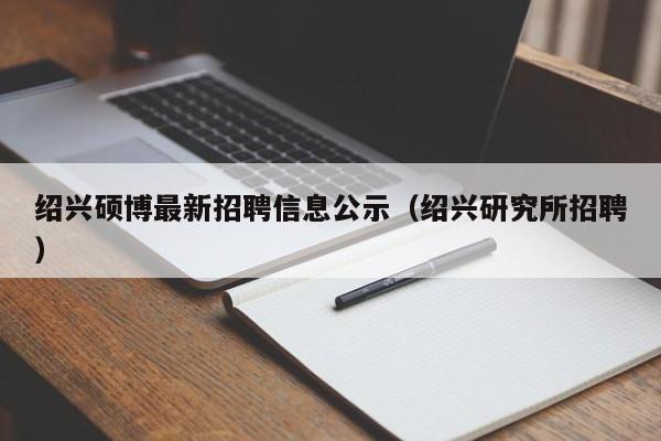 绍兴硕博最新招聘信息公示（绍兴研究所招聘）-第1张图片-硕博招聘网