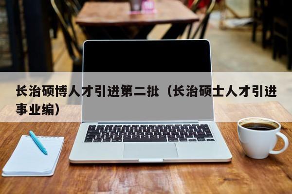 长治硕博人才引进第二批（长治硕士人才引进事业编）-第1张图片-硕博招聘网