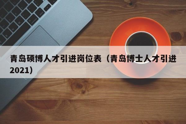青岛硕博人才引进岗位表（青岛博士人才引进2021）-第1张图片-硕博招聘网