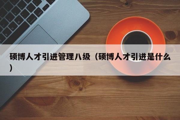 硕博人才引进管理八级（硕博人才引进是什么）-第1张图片-硕博招聘网