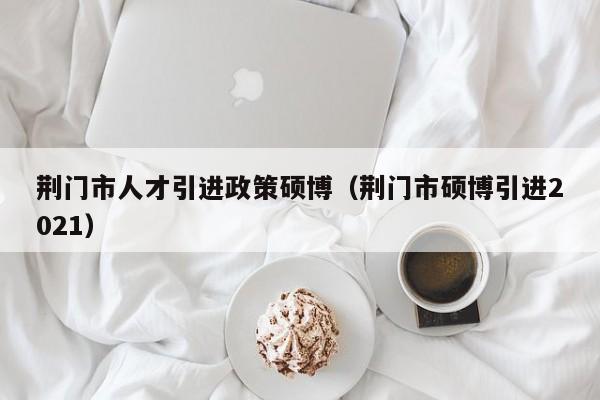 荆门市人才引进政策硕博（荆门市硕博引进2021）-第1张图片-硕博招聘网