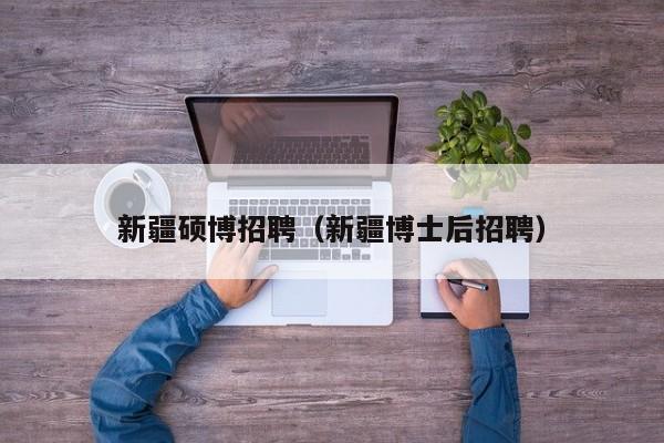 新疆硕博招聘（新疆博士后招聘）-第1张图片-硕博招聘网