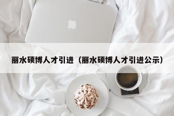 丽水硕博人才引进（丽水硕博人才引进公示）-第1张图片-硕博招聘网