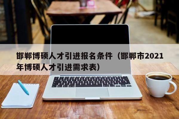邯郸博硕人才引进报名条件（邯郸市2021年博硕人才引进需求表）-第1张图片-硕博招聘网