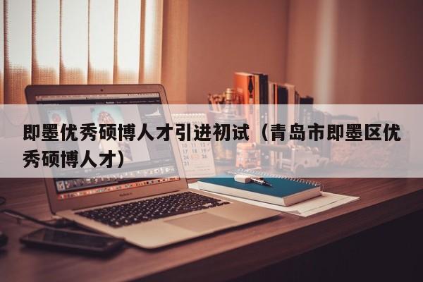 即墨优秀硕博人才引进初试（青岛市即墨区优秀硕博人才）-第1张图片-硕博招聘网