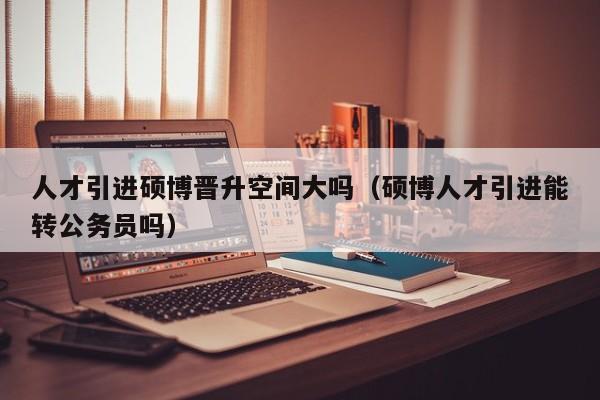 人才引进硕博晋升空间大吗（硕博人才引进能转公务员吗）-第1张图片-硕博招聘网