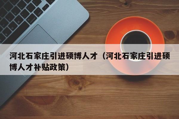 河北石家庄引进硕博人才（河北石家庄引进硕博人才补贴政策）-第1张图片-硕博招聘网