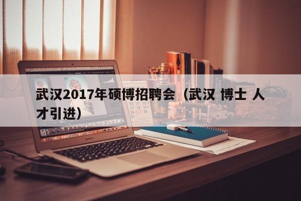 武汉2017年硕博招聘会（武汉 博士 人才引进）-第1张图片-硕博招聘网