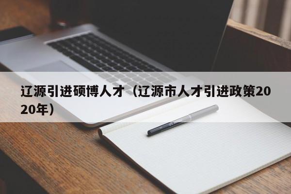 辽源引进硕博人才（辽源市人才引进政策2020年）-第1张图片-硕博招聘网