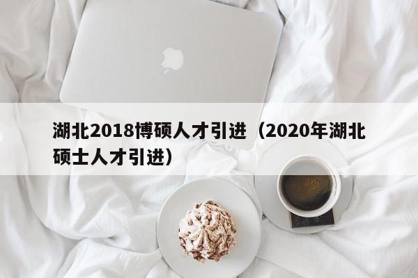 湖北2018博硕人才引进（2020年湖北硕士人才引进）-第1张图片-硕博招聘网