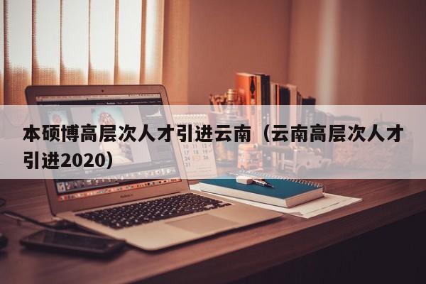 本硕博高层次人才引进云南（云南高层次人才引进2020）-第1张图片-硕博招聘网