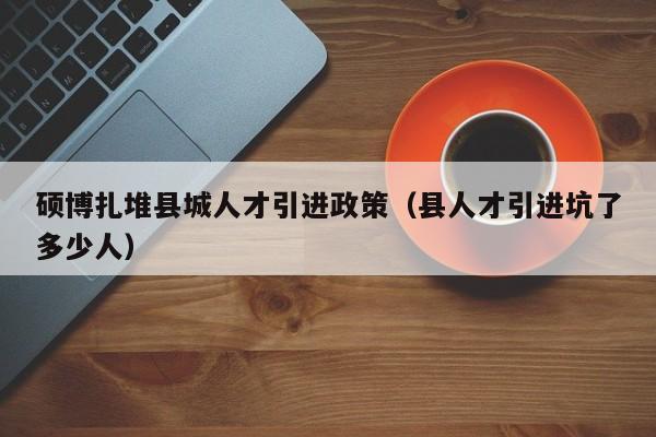 硕博扎堆县城人才引进政策（县人才引进坑了多少人）-第1张图片-硕博招聘网