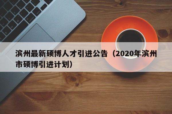 滨州最新硕博人才引进公告（2020年滨州市硕博引进计划）-第1张图片-硕博招聘网