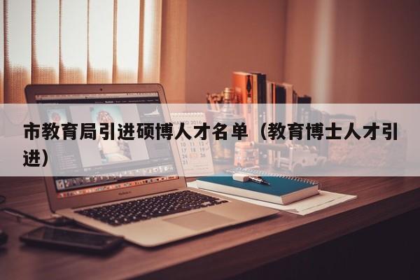 市教育局引进硕博人才名单（教育博士人才引进）-第1张图片-硕博招聘网