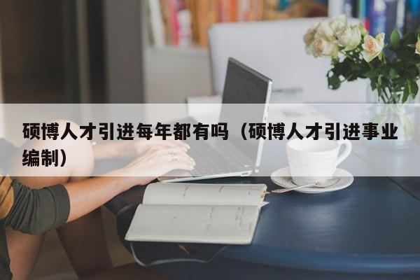 硕博人才引进每年都有吗（硕博人才引进事业编制）-第1张图片-硕博招聘网
