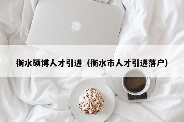衡水硕博人才引进（衡水市人才引进落户）-第1张图片-硕博招聘网