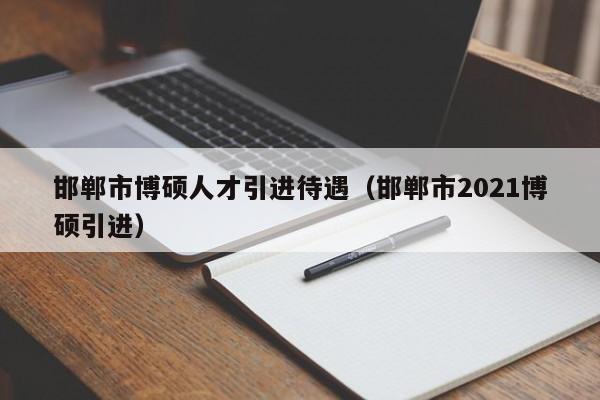 邯郸市博硕人才引进待遇（邯郸市2021博硕引进）-第1张图片-硕博招聘网