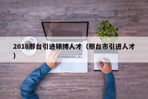 2018邢台引进硕博人才（邢台市引进人才）-第1张图片-硕博招聘网