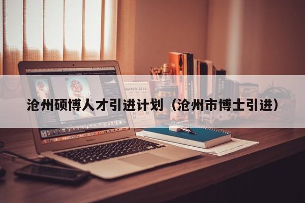 沧州硕博人才引进计划（沧州市博士引进）-第1张图片-硕博招聘网