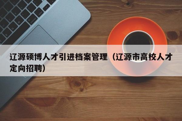 辽源硕博人才引进档案管理（辽源市高校人才定向招聘）-第1张图片-硕博招聘网