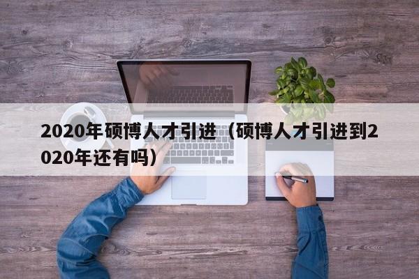2020年硕博人才引进（硕博人才引进到2020年还有吗）-第1张图片-硕博招聘网
