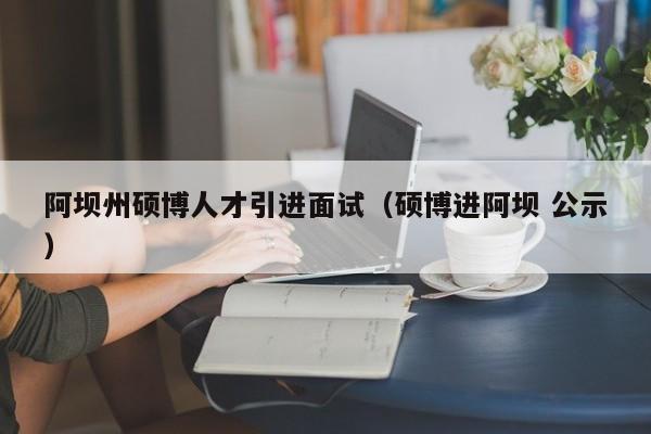 阿坝州硕博人才引进面试（硕博进阿坝 公示）-第1张图片-硕博招聘网