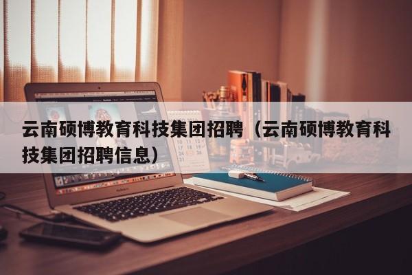 云南硕博教育科技集团招聘（云南硕博教育科技集团招聘信息）-第1张图片-硕博招聘网
