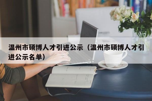 温州市硕博人才引进公示（温州市硕博人才引进公示名单）-第1张图片-硕博招聘网
