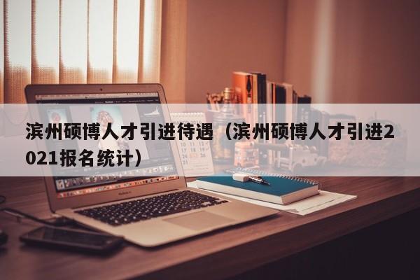 滨州硕博人才引进待遇（滨州硕博人才引进2021报名统计）-第1张图片-硕博招聘网