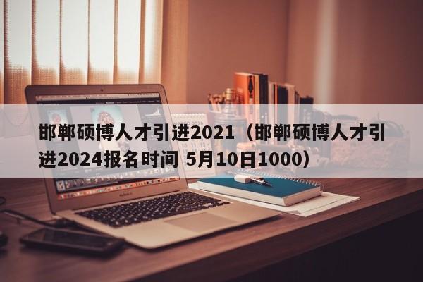 邯郸硕博人才引进2021（邯郸硕博人才引进2024报名时间 5月10日1000）-第1张图片-硕博招聘网