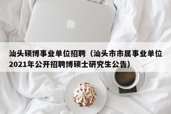 汕头硕博事业单位招聘（汕头市市属事业单位2021年公开招聘博硕士研究生公告）-第1张图片-硕博招聘网