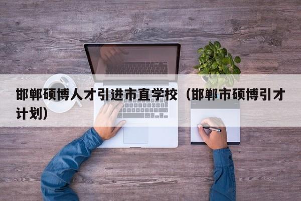 邯郸硕博人才引进市直学校（邯郸市硕博引才计划）-第1张图片-硕博招聘网
