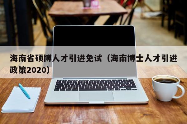 海南省硕博人才引进免试（海南博士人才引进政策2020）-第1张图片-硕博招聘网