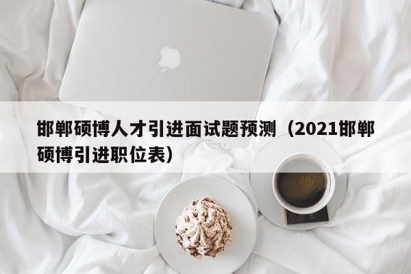 邯郸硕博人才引进面试题预测（2021邯郸硕博引进职位表）-第1张图片-硕博招聘网