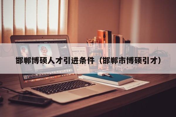 邯郸博硕人才引进条件（邯郸市博硕引才）-第1张图片-硕博招聘网