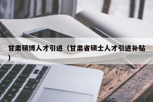 甘肃硕博人才引进（甘肃省硕士人才引进补贴）-第1张图片-硕博招聘网