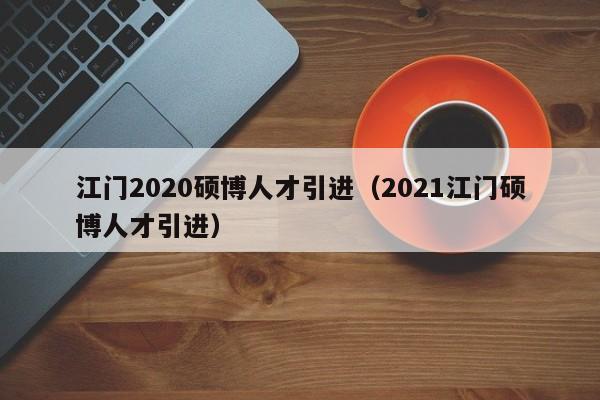 江门2020硕博人才引进（2021江门硕博人才引进）-第1张图片-硕博招聘网