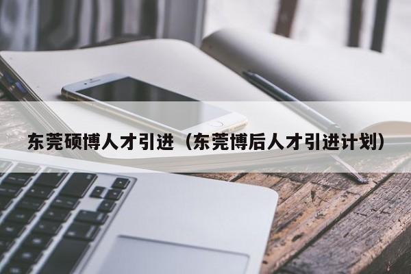 东莞硕博人才引进（东莞博后人才引进计划）-第1张图片-硕博招聘网