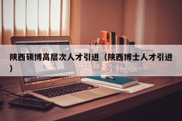陕西硕博高层次人才引进（陕西博士人才引进）-第1张图片-硕博招聘网