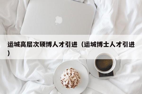 运城高层次硕博人才引进（运城博士人才引进）-第1张图片-硕博招聘网