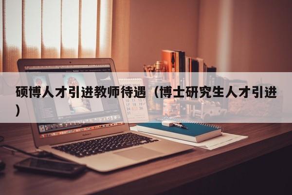 硕博人才引进教师待遇（博士研究生人才引进）-第1张图片-硕博招聘网