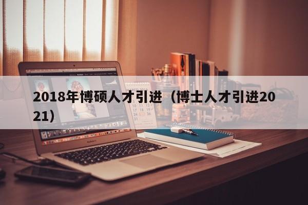 2018年博硕人才引进（博士人才引进2021）-第1张图片-硕博招聘网