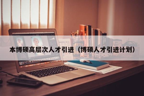 本博硕高层次人才引进（博硕人才引进计划）-第1张图片-硕博招聘网
