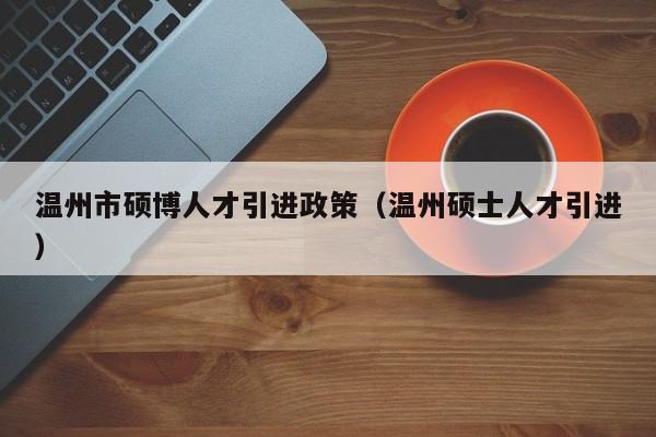 温州市硕博人才引进政策（温州硕士人才引进）-第1张图片-硕博招聘网