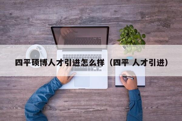 四平硕博人才引进怎么样（四平 人才引进）-第1张图片-硕博招聘网