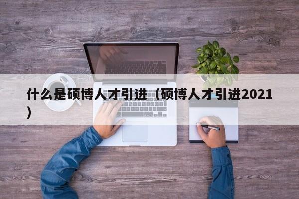 什么是硕博人才引进（硕博人才引进2021）-第1张图片-硕博招聘网