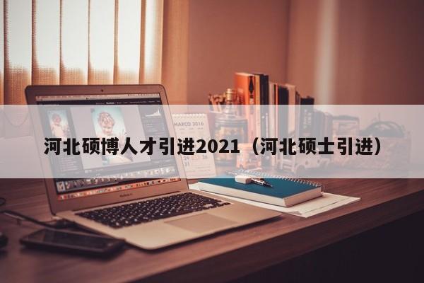 河北硕博人才引进2021（河北硕士引进）-第1张图片-硕博招聘网