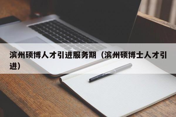 滨州硕博人才引进服务期（滨州硕博士人才引进）-第1张图片-硕博招聘网