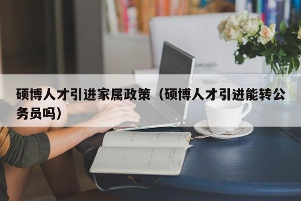 硕博人才引进家属政策（硕博人才引进能转公务员吗）-第1张图片-硕博招聘网